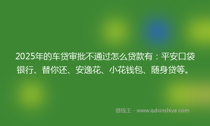 2025年的车贷审批不通过怎么贷款有：平安口袋银行、替你还、安逸花、小花钱包、随身贷等。