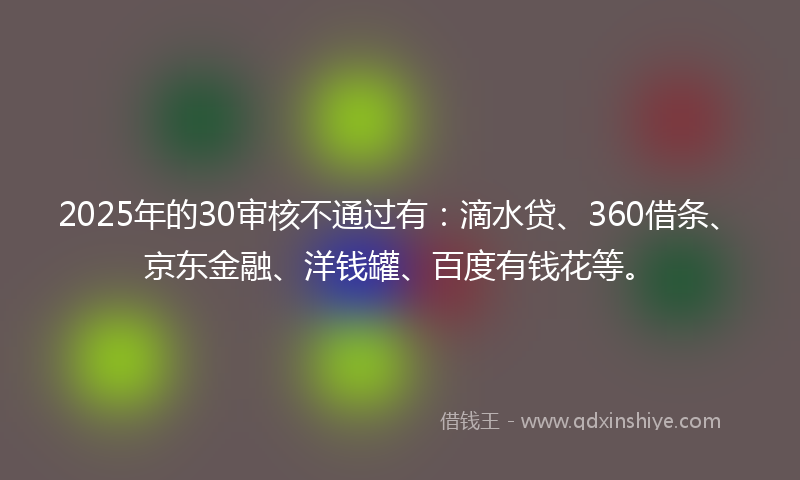2025年的30审核不通过有：滴水贷、360借条、京东金融、洋钱罐、百度有钱花等。