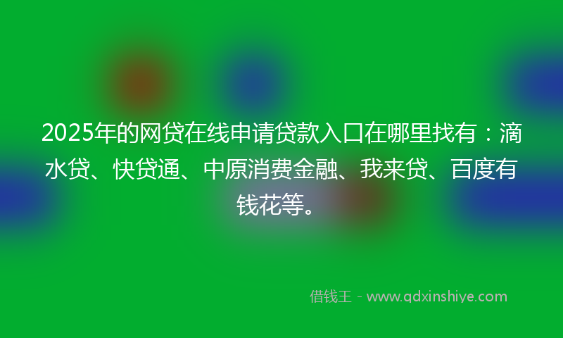2025年的网贷在线申请贷款入口在哪里找有：滴水贷、快贷通、中原消费金融、我来贷、百度有钱花等。