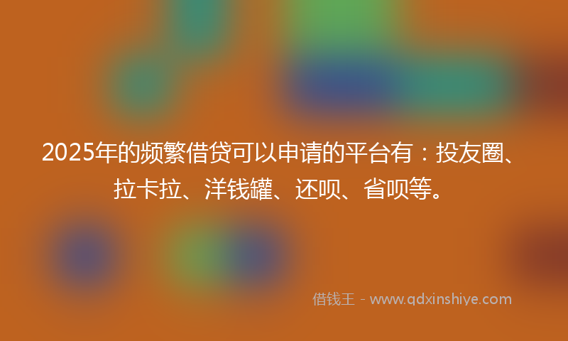 2025年的频繁借贷可以申请的平台有:投友圈、拉卡拉、洋钱罐、还呗、省呗等。
