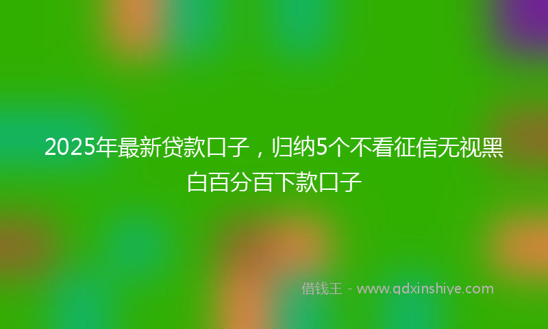 2025年最新贷款口子，归纳5个不看征信无视黑白百分百下款口子