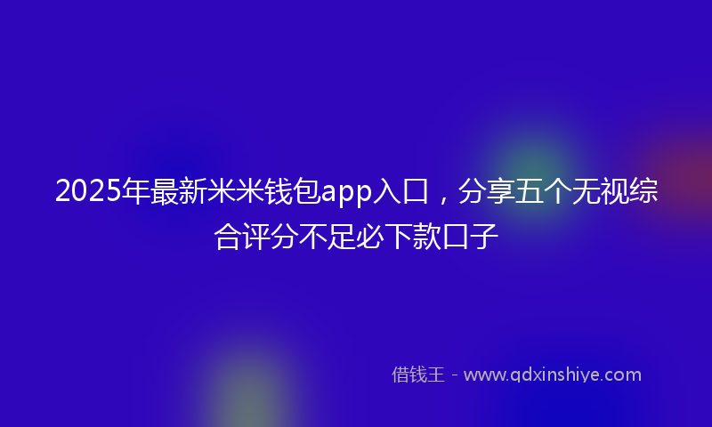 2025年最新米米钱包app入口，分享五个无视综合评分不足必下款口子