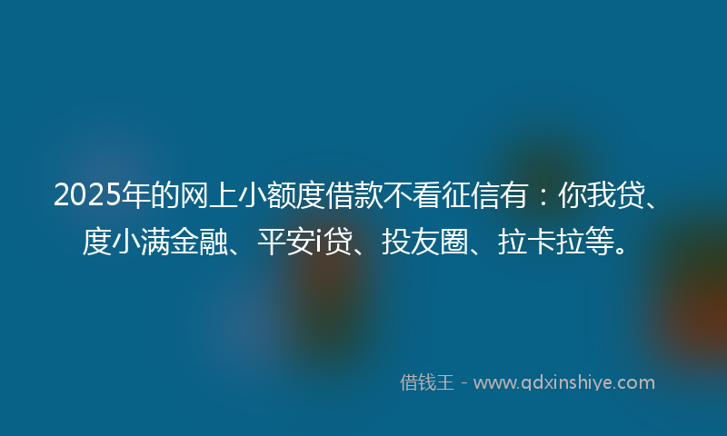 2025年的网上小额度借款不看征信有：你我贷、度小满金融、平安i贷、投友圈、拉卡拉等。