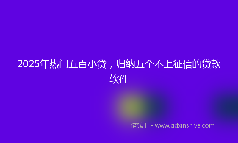 2025年热门五百小贷，归纳五个不上征信的贷款软件