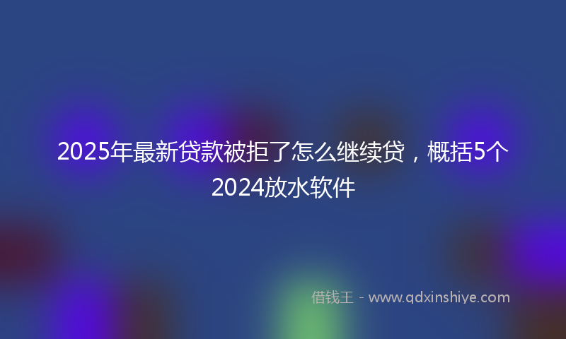 2025年最新贷款被拒了怎么继续贷，概括5个2024放水软件