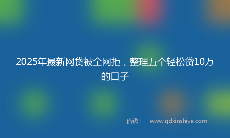2025年最新网贷被全网拒，整理五个轻松贷10万的口子