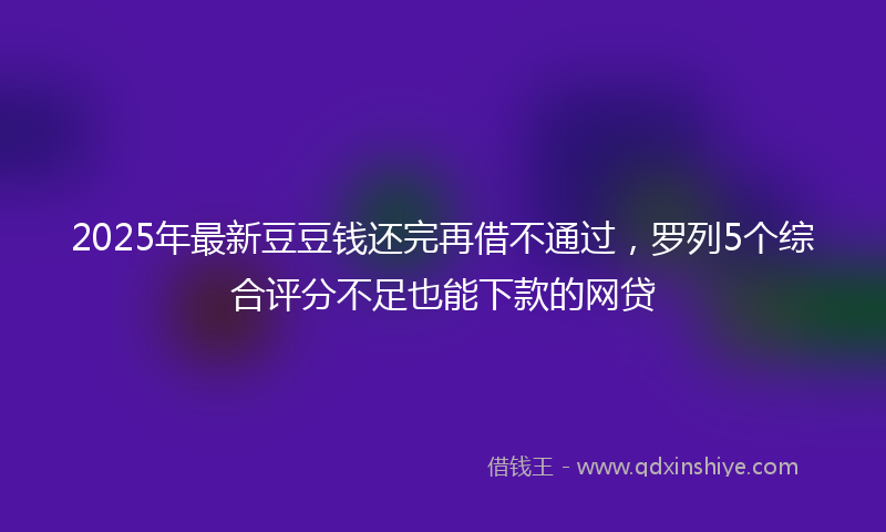 2025年最新豆豆钱还完再借不通过，罗列5个综合评分不足也能下款的网贷