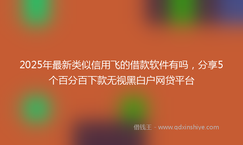 2025年最新类似信用飞的借款软件有吗，分享5个百分百下款无视黑白户网贷平台