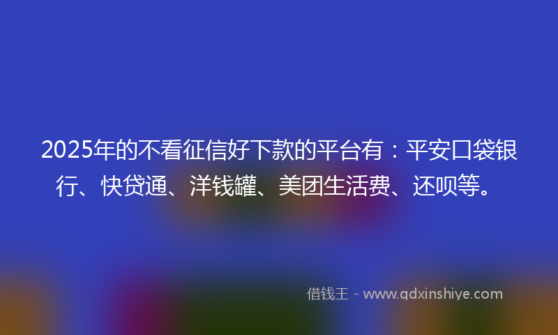 2025年的不看征信好下款的平台有：平安口袋银行、快贷通、洋钱罐、美团生活费、还呗等。