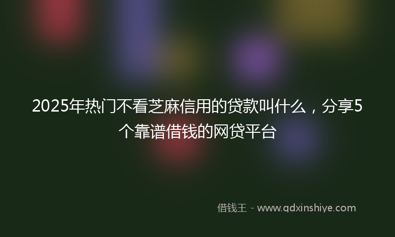 2025年热门不看芝麻信用的贷款叫什么，分享5个靠谱借钱的网贷平台
