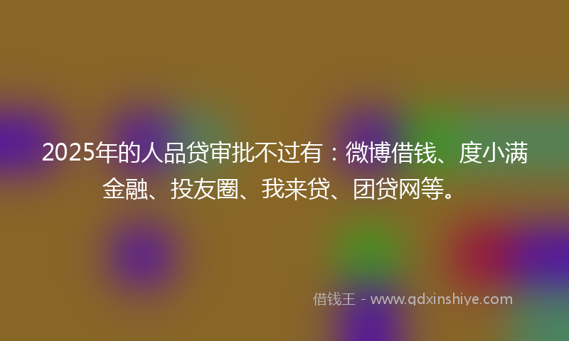 2025年的人品贷审批不过有：微博借钱、度小满金融、投友圈、我来贷、团贷网等。