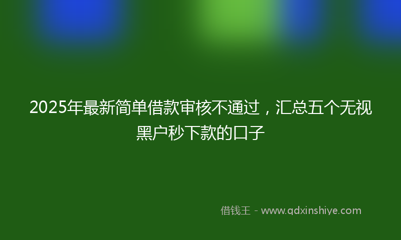 2025年最新简单借款审核不通过，汇总五个无视黑户秒下款的口子