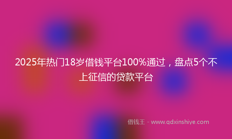 2025年热门18岁借钱平台100%通过，盘点5个不上征信的贷款平台