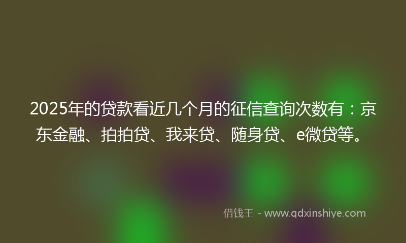 2025年的贷款看近几个月的征信查询次数有：京东金融、拍拍贷、我来贷、随身贷、e微贷等。