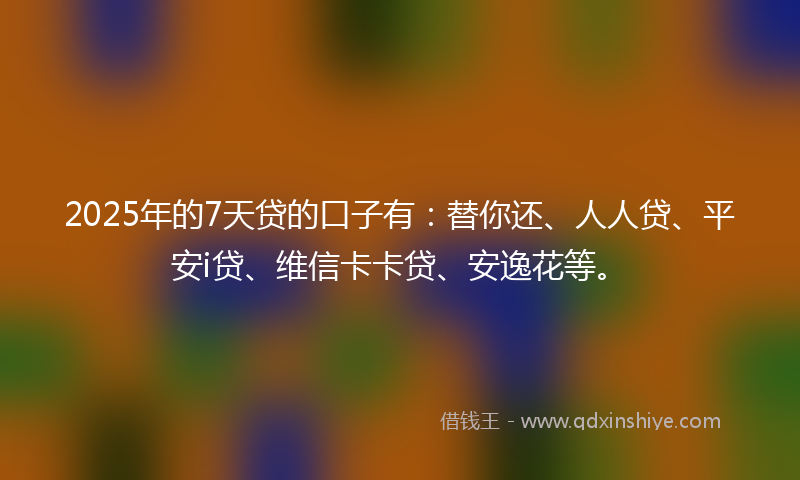 2025年的7天贷的口子有：替你还、人人贷、平安i贷、维信卡卡贷、安逸花等。