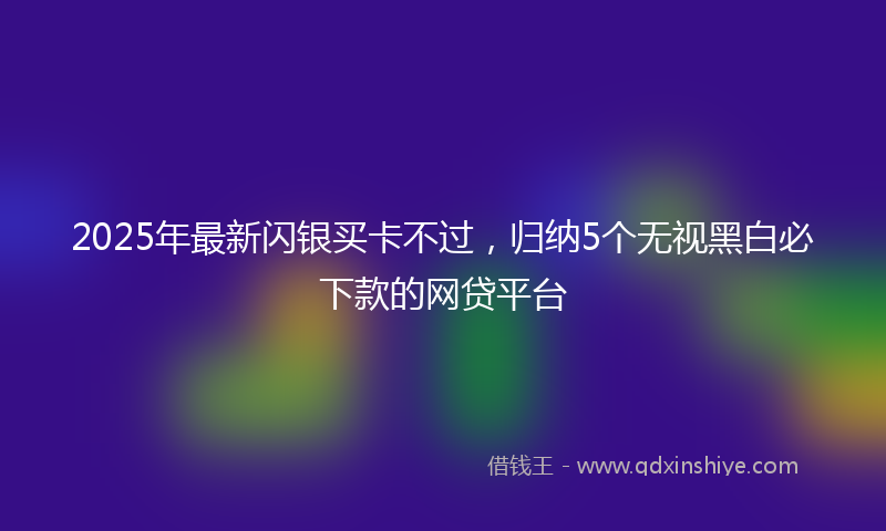 2025年最新闪银买卡不过，归纳5个无视黑白必下款的网贷平台