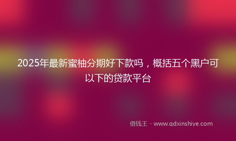 2025年最新蜜柚分期好下款吗，概括五个黑户可以下的贷款平台