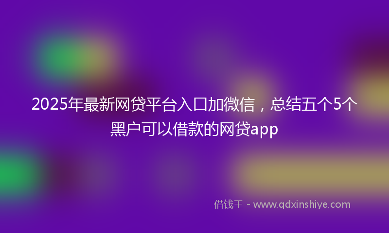 2025年最新网贷平台入口加微信，总结五个5个黑户可以借款的网贷app