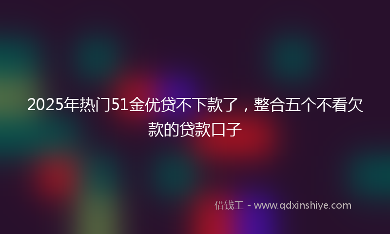 2025年热门51金优贷不下款了，整合五个不看欠款的贷款口子