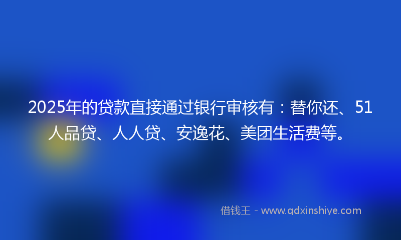 2025年的贷款直接通过银行审核有：替你还、51人品贷、人人贷、安逸花、美团生活费等。