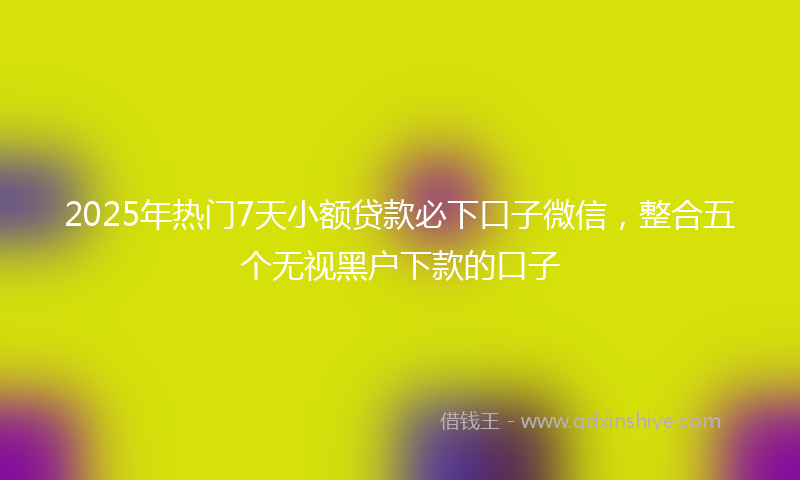 2025年热门7天小额贷款必下口子微信，整合五个无视黑户下款的口子