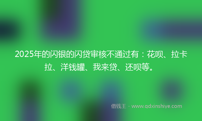 2025年的闪银的闪贷审核不通过有：花呗、拉卡拉、洋钱罐、我来贷、还呗等。