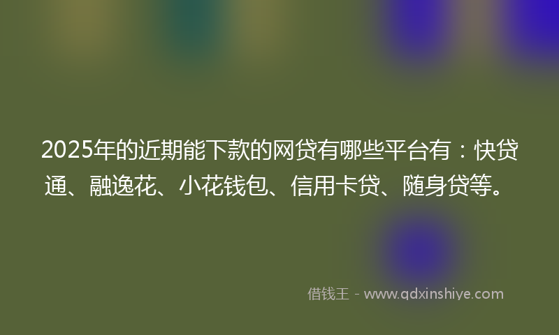 2025年的近期能下款的网贷有哪些平台有：快贷通、融逸花、小花钱包、信用卡贷、随身贷等。