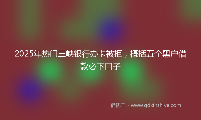 2025年热门三峡银行办卡被拒，概括五个黑户借款必下口子