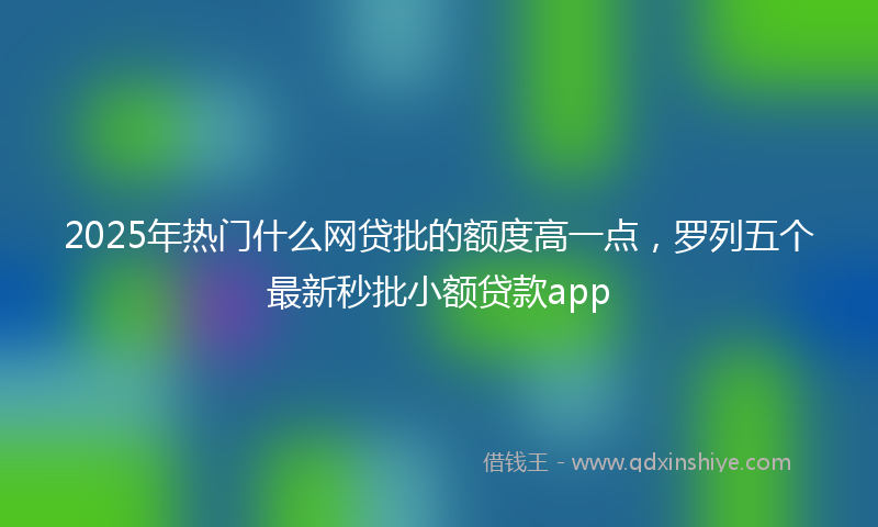 2025年热门什么网贷批的额度高一点，罗列五个最新秒批小额贷款app