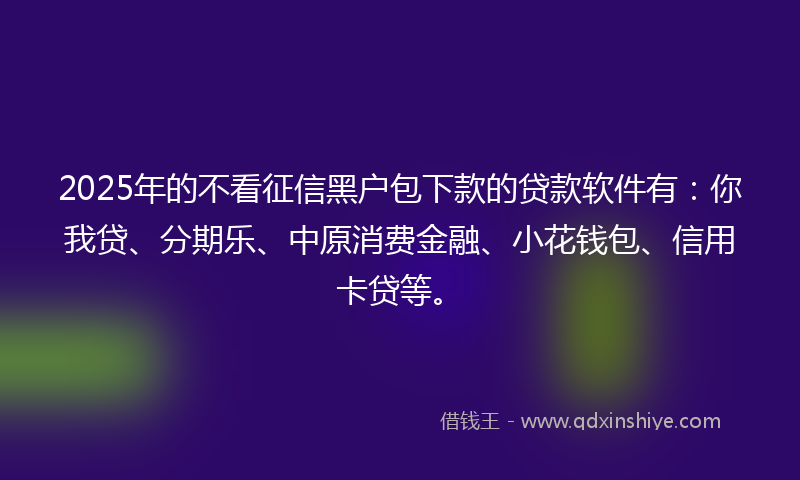 2025年的不看征信黑户包下款的贷款软件有：你我贷、分期乐、中原消费金融、小花钱包、信用卡贷等。