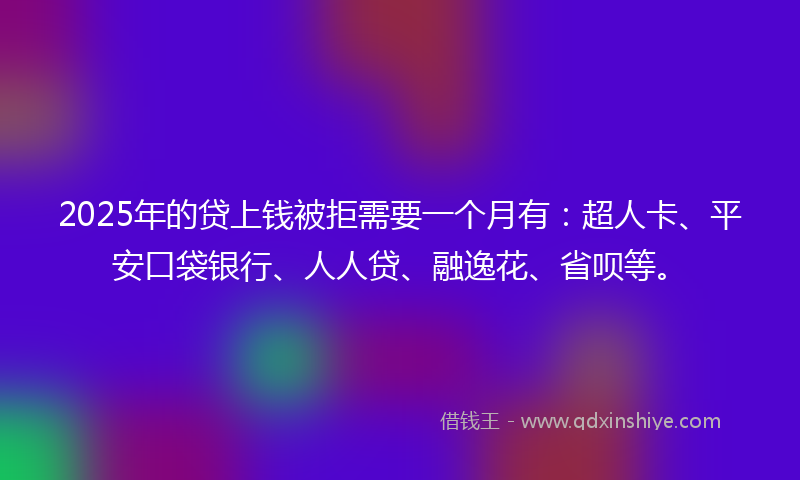 2025年的贷上钱被拒需要一个月有：超人卡、平安口袋银行、人人贷、融逸花、省呗等。