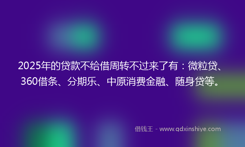 2025年的贷款不给借周转不过来了有：微粒贷、360借条、分期乐、中原消费金融、随身贷等。