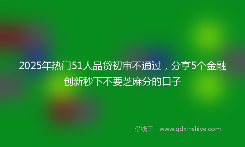 2025年热门51人品贷初审不通过，分享5个金融创新秒下不要芝麻分的口子