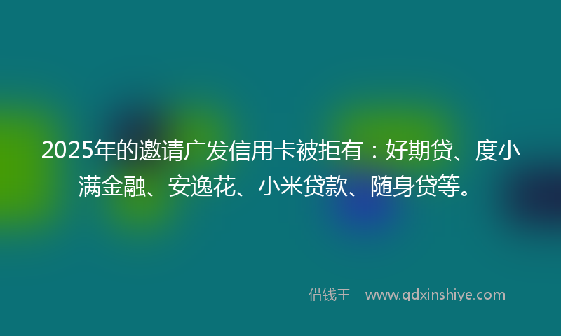 2025年的邀请广发信用卡被拒有：好期贷、度小满金融、安逸花、小米贷款、随身贷等。
