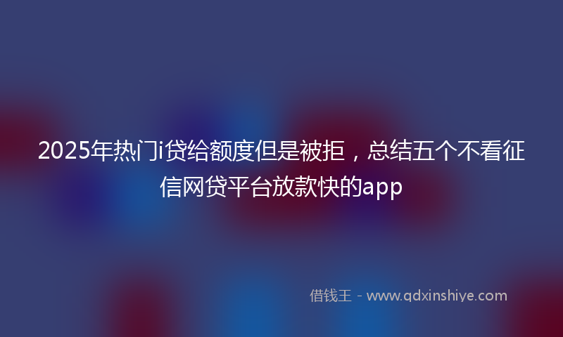 2025年热门i贷给额度但是被拒，总结五个不看征信网贷平台放款快的app