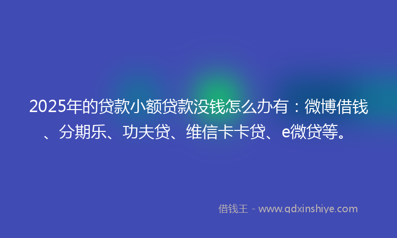 2025年的贷款小额贷款没钱怎么办有：微博借钱、分期乐、功夫贷、维信卡卡贷、e微贷等。