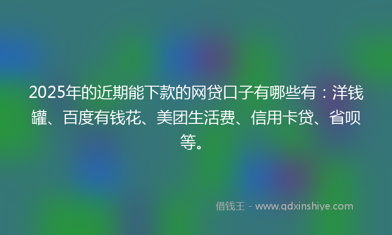 2025年的近期能下款的网贷口子有哪些有：洋钱罐、百度有钱花、美团生活费、信用卡贷、省呗等。