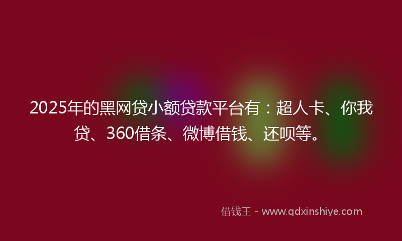2025年的黑网贷小额贷款平台有：超人卡、你我贷、360借条、微博借钱、还呗等。