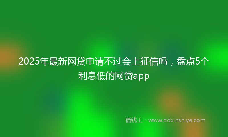2025年最新网贷申请不过会上征信吗，盘点5个利息低的网贷app