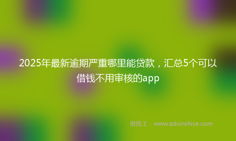 2025年最新逾期严重哪里能贷款，汇总5个可以借钱不用审核的app