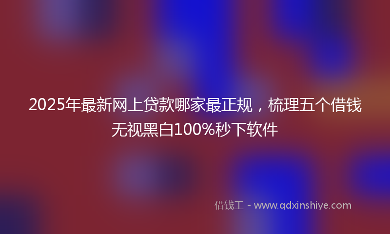 2025年最新网上贷款哪家最正规，梳理五个借钱无视黑白100%秒下软件