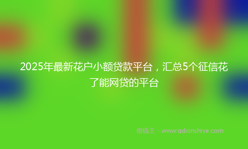 2025年最新花户小额贷款平台，汇总5个征信花了能网贷的平台
