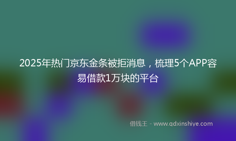 2025年热门京东金条被拒消息，梳理5个APP容易借款1万块的平台