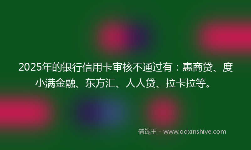 2025年的银行信用卡审核不通过有：惠商贷、度小满金融、东方汇、人人贷、拉卡拉等。