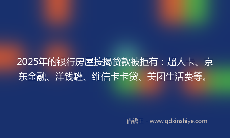 2025年的银行房屋按揭贷款被拒有：超人卡、京东金融、洋钱罐、维信卡卡贷、美团生活费等。