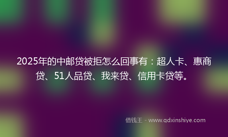 2025年的中邮贷被拒怎么回事有：超人卡、惠商贷、51人品贷、我来贷、信用卡贷等。