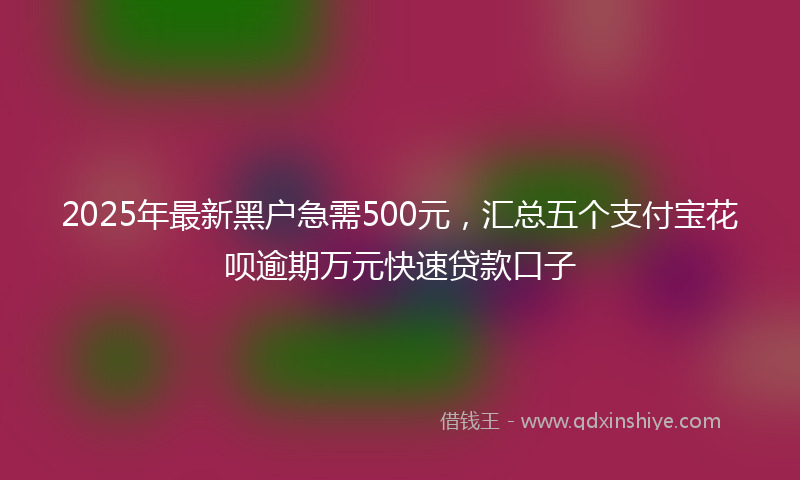 2025年最新黑户急需500元，汇总五个支付宝花呗逾期万元快速贷款口子