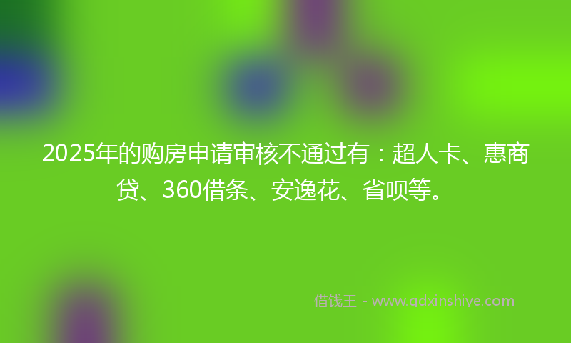 2025年的购房申请审核不通过有：超人卡、惠商贷、360借条、安逸花、省呗等。