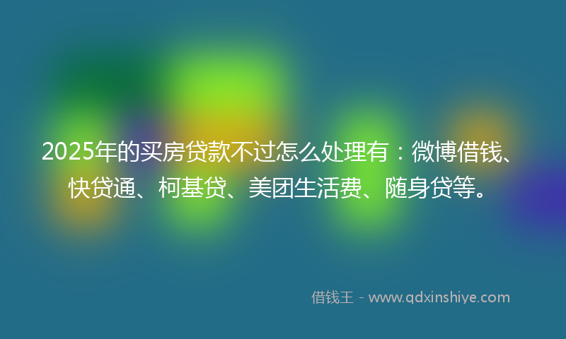 2025年的买房贷款不过怎么处理有：微博借钱、快贷通、柯基贷、美团生活费、随身贷等。