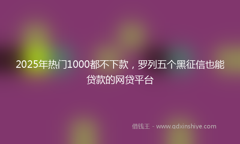 2025年热门1000都不下款，罗列五个黑征信也能贷款的网贷平台